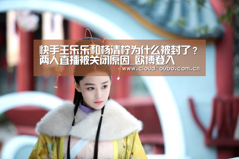 快手王乐乐和杨清柠为什么被封了？两人直播被关闭原因_欧博登入